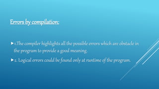 Errors by compilation:
1.The compiler highlights all the possible errors which are obstacle in
the program to provide a good meaning.
2. Logical errors could be found only at runtime of the program.
 