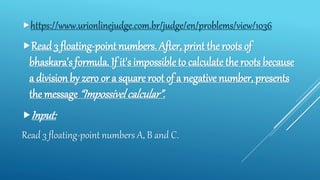 https://www.urionlinejudge.com.br/judge/en/problems/view/1036
Read 3 floating-point numbers. After, print the roots of
bhaskara’s formula. If it's impossible to calculate the roots because
a division by zero or a square root of a negative number, presents
the message “Impossivel calcular”.
Input:
Read 3 floating-point numbers A, B and C.
 