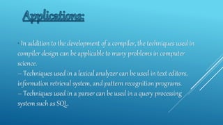 • In addition to the development of a compiler, the techniques used in
compiler design can be applicable to many problems in computer
science.
– Techniques used in a lexical analyzer can be used in text editors,
information retrieval system, and pattern recognition programs.
– Techniques used in a parser can be used in a query processing
system such as SQL.
 