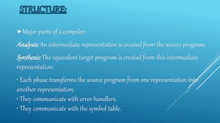 Major parts of a compiler:
Analysis:An intermediate representation is created from the source program.
Synthesis:The equivalent target program is created from this intermediate
representation.
• Each phase transforms the source program from one representation into
another representation.
• They communicate with error handlers.
• They communicate with the symbol table.
 