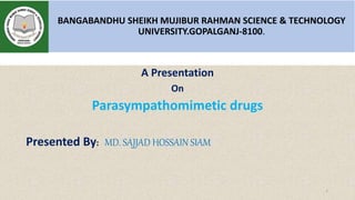 BANGABANDHU SHEIKH MUJIBUR RAHMAN SCIENCE & TECHNOLOGY
UNIVERSITY.GOPALGANJ-8100.
A Presentation
On
Parasympathomimetic drugs
Presented By: MD. SAJJAD HOSSAIN SIAM
1
 