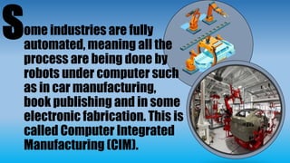 ome industries are fully
automated, meaning all the
process are being done by
robots under computer such
as in car manufacturing,
book publishing and in some
electronic fabrication. This is
called Computer Integrated
Manufacturing (CIM).
S
 