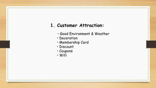 1. Customer Attraction:
• Good Environment & Weather
• Decoration
• Membership Card
• Discount
• Coupons
• Wifi
 