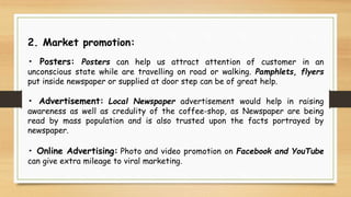 2. Market promotion:
• Posters: Posters can help us attract attention of customer in an
unconscious state while are travelling on road or walking. Pamphlets, flyers
put inside newspaper or supplied at door step can be of great help.
• Advertisement: Local Newspaper advertisement would help in raising
awareness as well as credulity of the coffee-shop, as Newspaper are being
read by mass population and is also trusted upon the facts portrayed by
newspaper.
• Online Advertising: Photo and video promotion on Facebook and YouTube
can give extra mileage to viral marketing.
 