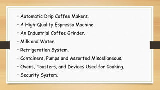 • Automatic Drip Coffee Makers.
• A High-Quality Espresso Machine.
• An Industrial Coffee Grinder.
• Milk and Water.
• Refrigeration System.
• Containers, Pumps and Assorted Miscellaneous.
• Ovens, Toasters, and Devices Used for Cooking.
• Security System.
 