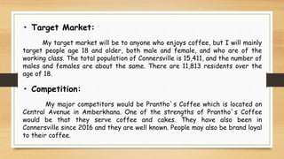 • Target Market:
My target market will be to anyone who enjoys coffee, but I will mainly
target people age 18 and older, both male and female, and who are of the
working class. The total population of Connersville is 15,411, and the number of
males and females are about the same. There are 11,813 residents over the
age of 18.
• Competition:
My major competitors would be Prantho`s Coffee which is located on
Central Avenue in Amberkhana. One of the strengths of Prantho`s Coffee
would be that they serve coffee and cakes. They have also been in
Connersville since 2016 and they are well known. People may also be brand loyal
to their coffee.
 