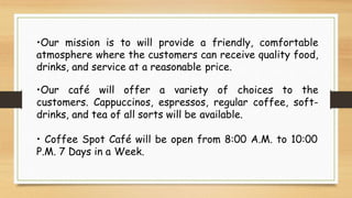 •Our mission is to will provide a friendly, comfortable
atmosphere where the customers can receive quality food,
drinks, and service at a reasonable price.
•Our café will offer a variety of choices to the
customers. Cappuccinos, espressos, regular coffee, soft-
drinks, and tea of all sorts will be available.
• Coffee Spot Café will be open from 8:00 A.M. to 10:00
P.M. 7 Days in a Week.
 