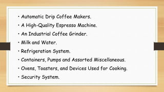 • Automatic Drip Coffee Makers.
• A High-Quality Espresso Machine.
• An Industrial Coffee Grinder.
• Milk and Water.
• Refrigeration System.
• Containers, Pumps and Assorted Miscellaneous.
• Ovens, Toasters, and Devices Used for Cooking.
• Security System.
 