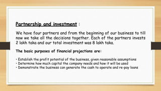 Partnership and investment :
We have four partners and from the beginning of our business to till
now we take all the decisions together. Each of the partners invests
2 lakh taka and our total investment was 8 lakh taka.
The basic purposes of financial projections are:
• Establish the profit potential of the business, given reasonable assumptions
• Determine how much capital the company needs and how it will be used
• Demonstrate the business can generate the cash to operate and re-pay loans
 