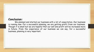 Conclusion:
We planned and started our business with a lot of expectation. Our business
is running now. For a successful planning, we are getting profit from our business.
Though it is small but we are hopeful that our sell and profit will be increased more
in future. From the experience of our business we can say, for a successful
business, planning is very important.
 
