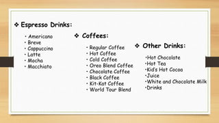 ❖ Espresso Drinks:
• Americano
• Breve
• Cappuccino
• Latte
• Mocha
• Macchiato
❖ Coffees:
• Regular Coffee
• Hot Coffee
• Cold Coffee
• Oreo Blend Coffee
• Chocolate Coffee
• Black Coffee
• Kit-Kat Coffee
• World Tour Blend
❖ Other Drinks:
•Hot Chocolate
•Hot Tea
•Kid’s Hot Cocoa
•Juice
•White and Chocolate Milk
•Drinks
 