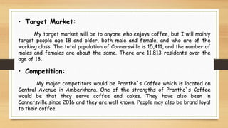 • Target Market:
My target market will be to anyone who enjoys coffee, but I will mainly
target people age 18 and older, both male and female, and who are of the
working class. The total population of Connersville is 15,411, and the number of
males and females are about the same. There are 11,813 residents over the
age of 18.
• Competition:
My major competitors would be Prantho`s Coffee which is located on
Central Avenue in Amberkhana. One of the strengths of Prantho`s Coffee
would be that they serve coffee and cakes. They have also been in
Connersville since 2016 and they are well known. People may also be brand loyal
to their coffee.
 