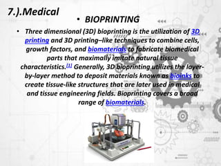 7.).Medical
• BIOPRINTING
• Three dimensional (3D) bioprinting is the utilization of 3D
printing and 3D printing–like techniques to combine cells,
growth factors, and biomaterials to fabricate biomedical
parts that maximally imitate natural tissue
characteristics.[1] Generally, 3D bioprinting utilizes the layer-
by-layer method to deposit materials known as bioinks to
create tissue-like structures that are later used in medical
and tissue engineering fields. Bioprinting covers a broad
range of biomaterials.
 