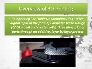 Overview of 3D Printing
• “3D printing” or “Additive Manufacturing” takes
digital input in the form of Computer Aided Design
(CAD) model and creates solid, three dimensional
parts through an additive, layer by layer process
 
