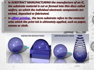• In SUBSTRACT MANUFACTURING the manufacture of an IC,
the substrate material is cut or formed into thin discs called
wafers, on which the individual electronic components are
etched, deposited or fabricated.
• In offset printing , the term substrate refers to the material
onto which the print ink is ultimately applied, such as paper,
canvas or cloth.
 