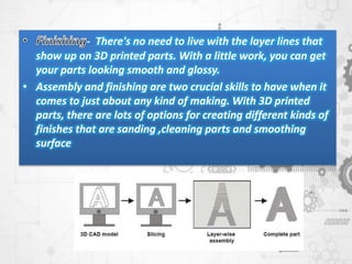 - There's no need to live with the layer lines that
show up on 3D printed parts. With a little work, you can get
your parts looking smooth and glossy.
• Assembly and finishing are two crucial skills to have when it
comes to just about any kind of making. With 3D printed
parts, there are lots of options for creating different kinds of
finishes that are sanding ,cleaning parts and smoothing
surface
 