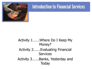 Activity 1…….Where Do I Keep My
Money?
Activity 2…….Evaluating Financial
Services
Activity 3…….Banks, Yesterday and
Today
 