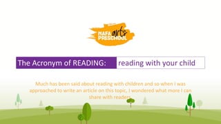 The Acronym of READING: reading with your child
Much has been said about reading with children and so when I was
approached to write an article on this topic, I wondered what more I can
share with readers.
 
