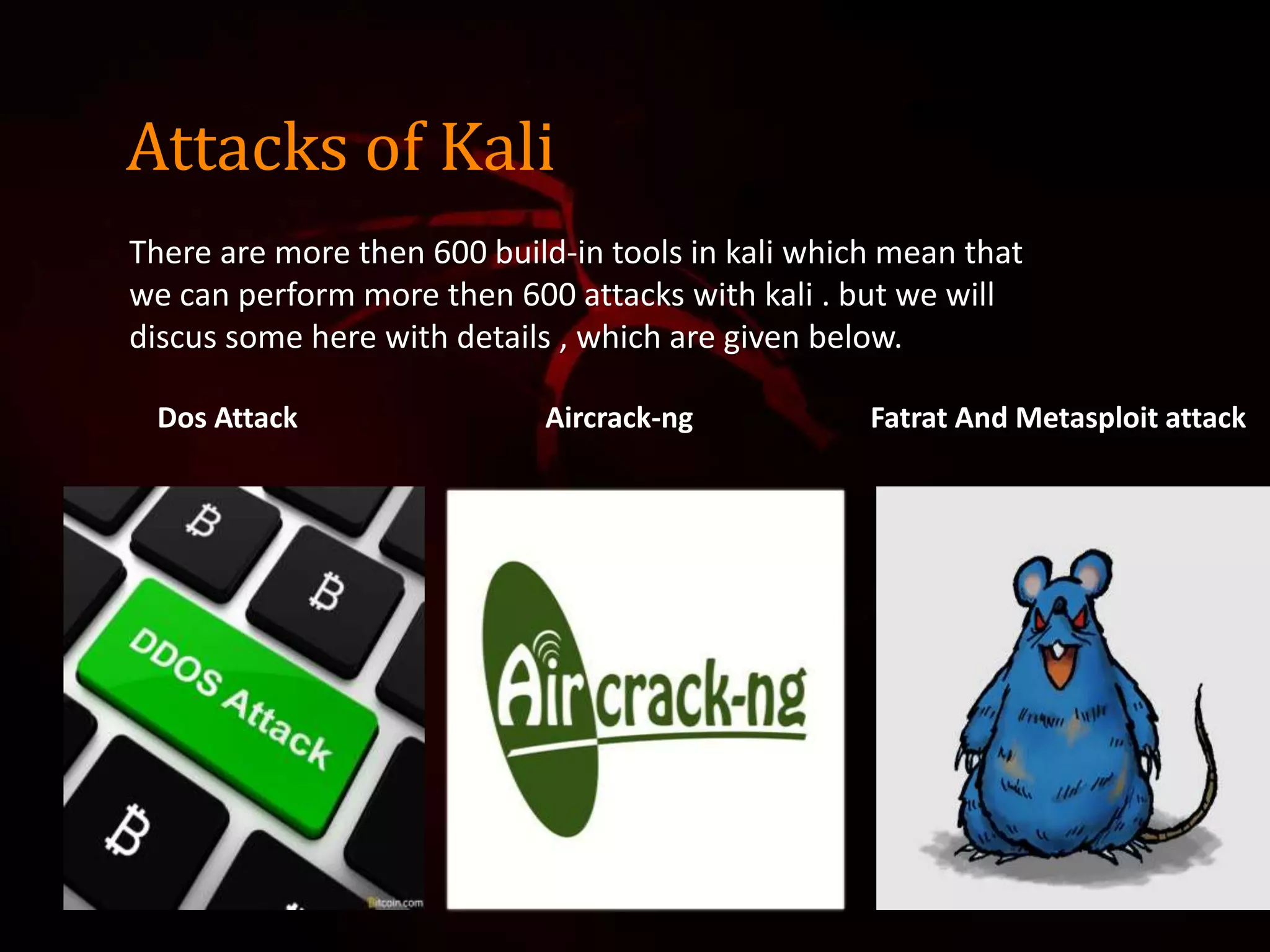 Attacks of Kali
There are more then 600 build-in tools in kali which mean that
we can perform more then 600 attacks with kali . but we will
discus some here with details , which are given below.
Dos Attack Aircrack-ng Fatrat And Metasploit attack
 