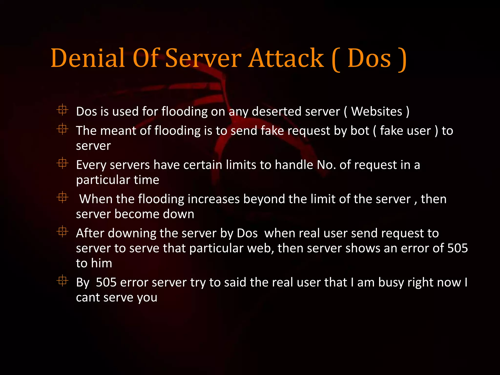 Denial Of Server Attack ( Dos )
 Dos is used for flooding on any deserted server ( Websites )
 The meant of flooding is to send fake request by bot ( fake user ) to
server
 Every servers have certain limits to handle No. of request in a
particular time
 When the flooding increases beyond the limit of the server , then
server become down
 After downing the server by Dos when real user send request to
server to serve that particular web, then server shows an error of 505
to him
 By 505 error server try to said the real user that I am busy right now I
cant serve you
 