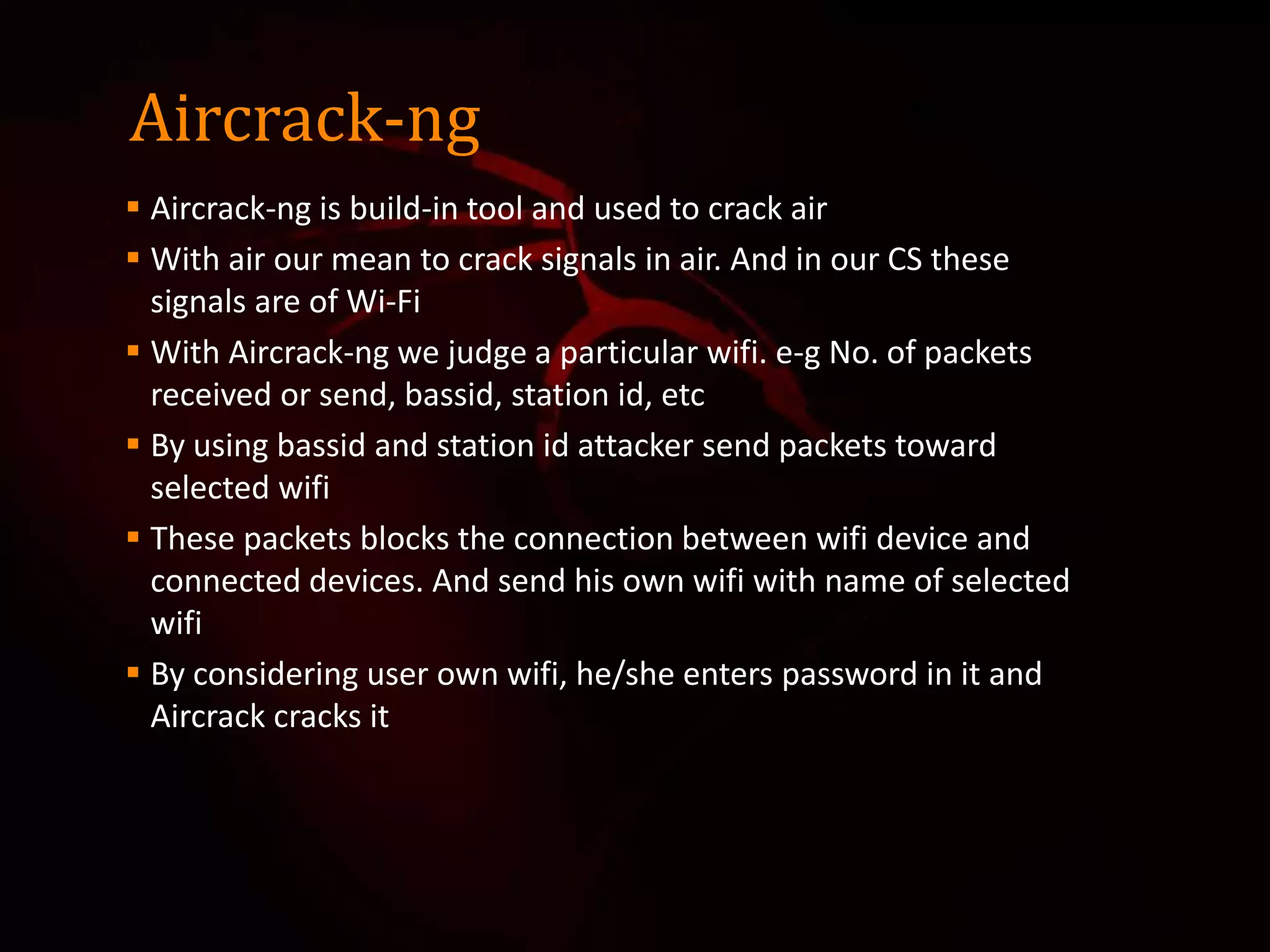 Aircrack-ng
 Aircrack-ng is build-in tool and used to crack air
 With air our mean to crack signals in air. And in our CS these
signals are of Wi-Fi
 With Aircrack-ng we judge a particular wifi. e-g No. of packets
received or send, bassid, station id, etc
 By using bassid and station id attacker send packets toward
selected wifi
 These packets blocks the connection between wifi device and
connected devices. And send his own wifi with name of selected
wifi
 By considering user own wifi, he/she enters password in it and
Aircrack cracks it
 