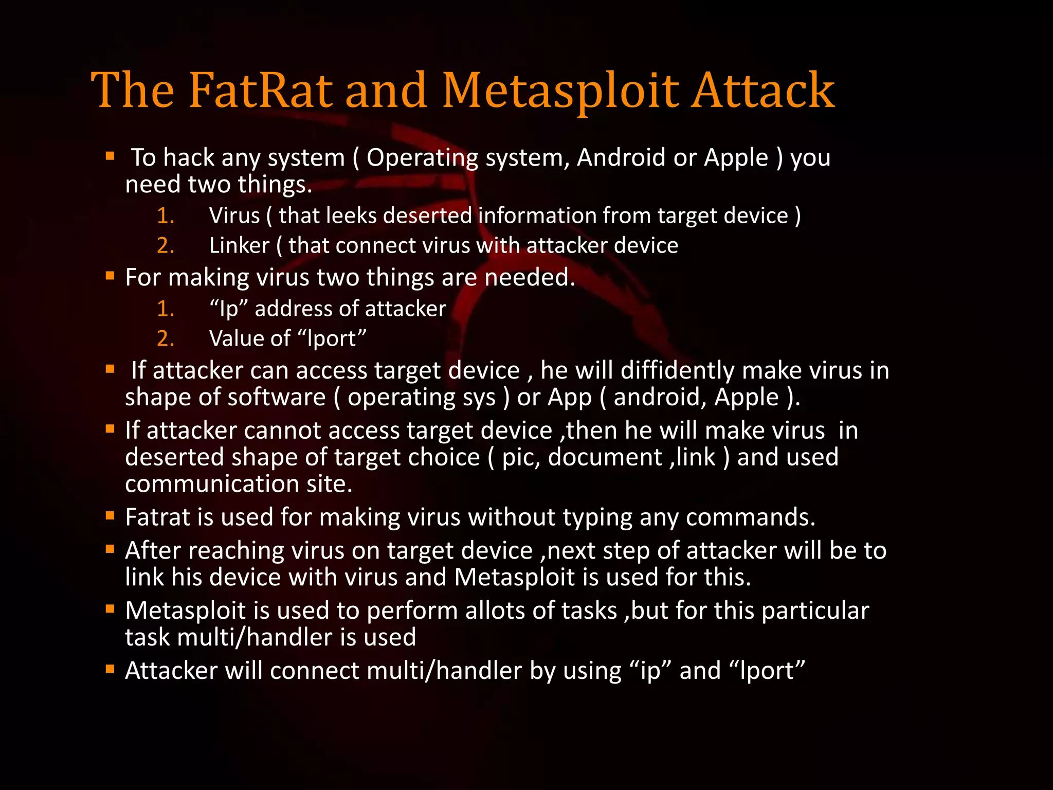 The FatRat and Metasploit Attack
 To hack any system ( Operating system, Android or Apple ) you
need two things.
1. Virus ( that leeks deserted information from target device )
2. Linker ( that connect virus with attacker device
 For making virus two things are needed.
1. “Ip” address of attacker
2. Value of “lport”
 If attacker can access target device , he will diffidently make virus in
shape of software ( operating sys ) or App ( android, Apple ).
 If attacker cannot access target device ,then he will make virus in
deserted shape of target choice ( pic, document ,link ) and used
communication site.
 Fatrat is used for making virus without typing any commands.
 After reaching virus on target device ,next step of attacker will be to
link his device with virus and Metasploit is used for this.
 Metasploit is used to perform allots of tasks ,but for this particular
task multi/handler is used
 Attacker will connect multi/handler by using “ip” and “lport”
 