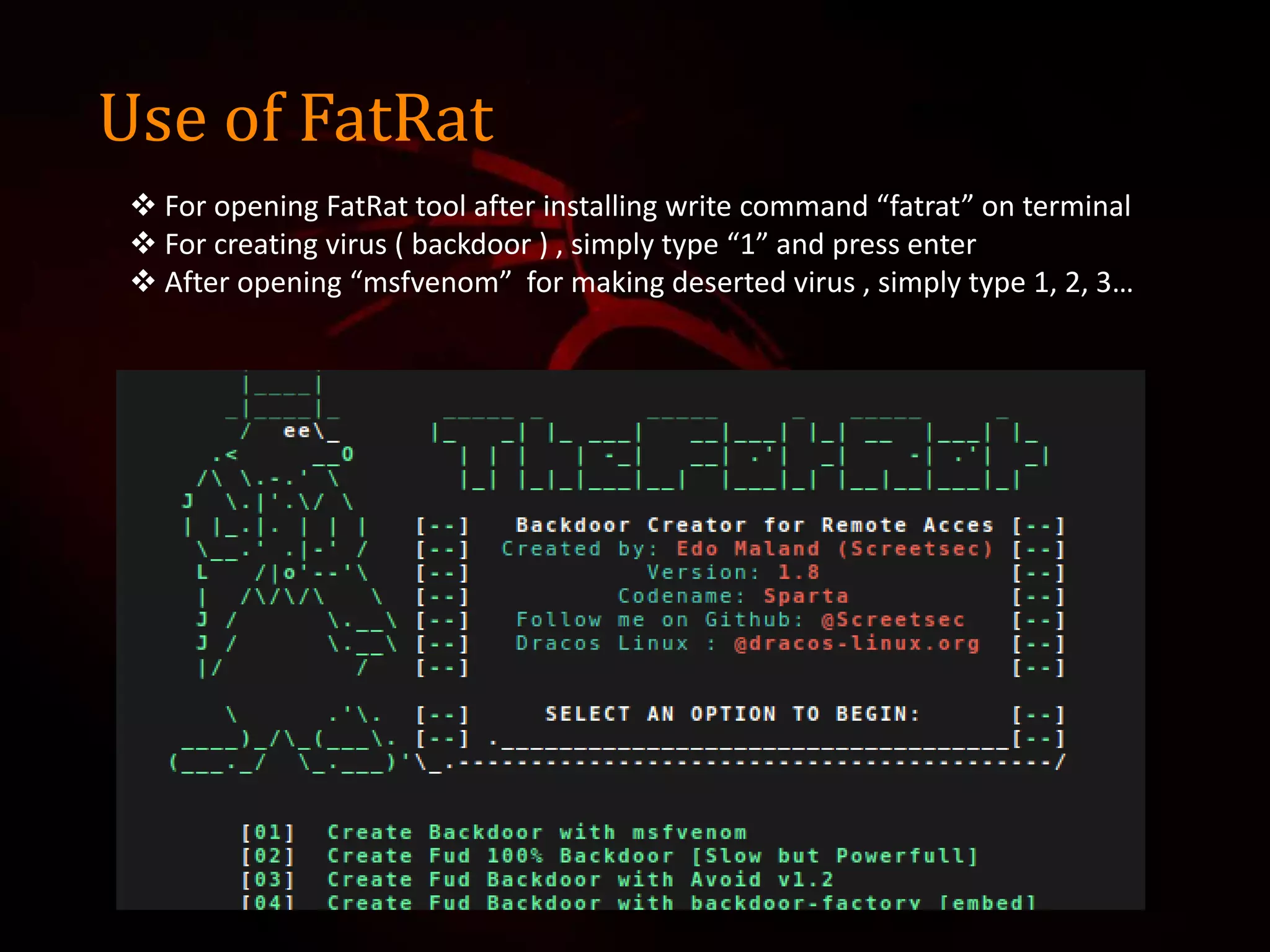 Use of FatRat
 For opening FatRat tool after installing write command “fatrat” on terminal
 For creating virus ( backdoor ) , simply type “1” and press enter
 After opening “msfvenom” for making deserted virus , simply type 1, 2, 3…
 