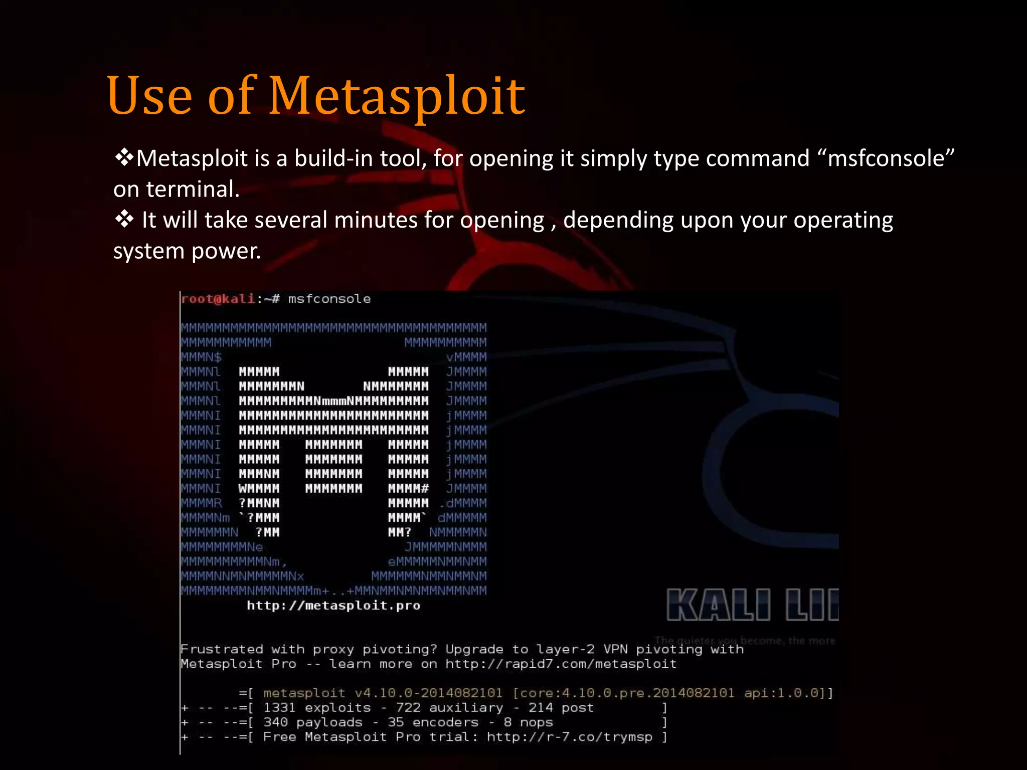 Use of Metasploit
Metasploit is a build-in tool, for opening it simply type command “msfconsole”
on terminal.
 It will take several minutes for opening , depending upon your operating
system power.
 