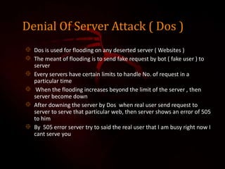 Denial Of Server Attack ( Dos )
 Dos is used for flooding on any deserted server ( Websites )
 The meant of flooding is to send fake request by bot ( fake user ) to
server
 Every servers have certain limits to handle No. of request in a
particular time
 When the flooding increases beyond the limit of the server , then
server become down
 After downing the server by Dos when real user send request to
server to serve that particular web, then server shows an error of 505
to him
 By 505 error server try to said the real user that I am busy right now I
cant serve you
 
