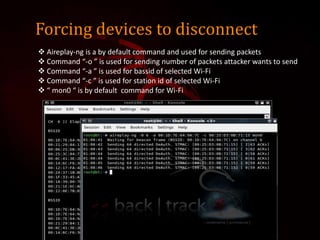 Forcing devices to disconnect
 Aireplay-ng is a by default command and used for sending packets
 Command “-o ” is used for sending number of packets attacker wants to send
 Command “-a ” is used for bassid of selected Wi-Fi
 Command “-c ” is used for station id of selected Wi-Fi
 “ mon0 “ is by default command for Wi-Fi
 