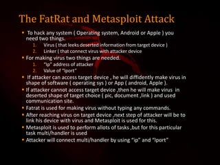 The FatRat and Metasploit Attack
 To hack any system ( Operating system, Android or Apple ) you
need two things.
1. Virus ( that leeks deserted information from target device )
2. Linker ( that connect virus with attacker device
 For making virus two things are needed.
1. “Ip” address of attacker
2. Value of “lport”
 If attacker can access target device , he will diffidently make virus in
shape of software ( operating sys ) or App ( android, Apple ).
 If attacker cannot access target device ,then he will make virus in
deserted shape of target choice ( pic, document ,link ) and used
communication site.
 Fatrat is used for making virus without typing any commands.
 After reaching virus on target device ,next step of attacker will be to
link his device with virus and Metasploit is used for this.
 Metasploit is used to perform allots of tasks ,but for this particular
task multi/handler is used
 Attacker will connect multi/handler by using “ip” and “lport”
 