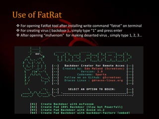 Use of FatRat
 For opening FatRat tool after installing write command “fatrat” on terminal
 For creating virus ( backdoor ) , simply type “1” and press enter
 After opening “msfvenom” for making deserted virus , simply type 1, 2, 3…
 