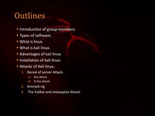 Outlines
 Introduction of group members.
 Types of software.
 What is linux.
 What is kali linux.
 Advantages of kali linux.
 Installation of kali linux.
 Attacks of Kali linux.
1. Denial of server Attack.
a) Dos Attack
b) D-Dos Attack
2. Aircrack-ng
3. The FatRat and metasploit Attack.
 