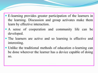  E-learning provides greater participation of the learners in
the learning. Discussion and group activates make them
learn by effective interaction.
 A sense of cooperation and community life can be
developed.
 The learners are active and so learning is effective and
interesting.
 Unlike the traditional methods of education e-learning can
be done wherever the learner has a device capable of doing
so.
 