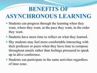 BENEFITS OF
ASYNCHRONOUS LEARNING
 Students can progress through the learning when they
want, where they want, at the pace they want, in the order
they want.
 Students have more time to reflect on what they learned.
 Shy students may feel more comfortable interacting with
their professor or peers when they have time to compose
throughout emails rather than feelings pressured to speak
up in alive conference.
 Students can participate in the same activities regardless
of time zone.
 