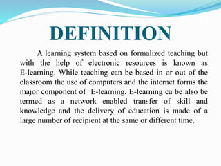 DEFINITION
A learning system based on formalized teaching but
with the help of electronic resources is known as
E-learning. While teaching can be based in or out of the
classroom the use of computers and the internet forms the
major component of E-learning. E-learning ca be also be
termed as a network enabled transfer of skill and
knowledge and the delivery of education is made of a
large number of recipient at the same or different time.
 