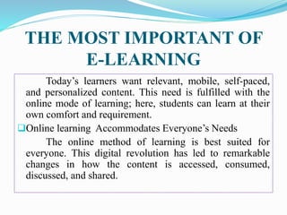 THE MOST IMPORTANT OF
E-LEARNING
Today’s learners want relevant, mobile, self-paced,
and personalized content. This need is fulfilled with the
online mode of learning; here, students can learn at their
own comfort and requirement.
Online learning Accommodates Everyone’s Needs
The online method of learning is best suited for
everyone. This digital revolution has led to remarkable
changes in how the content is accessed, consumed,
discussed, and shared.
 