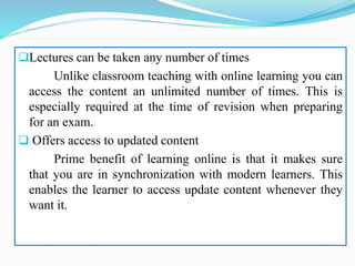 Lectures can be taken any number of times
Unlike classroom teaching with online learning you can
access the content an unlimited number of times. This is
especially required at the time of revision when preparing
for an exam.
 Offers access to updated content
Prime benefit of learning online is that it makes sure
that you are in synchronization with modern learners. This
enables the learner to access update content whenever they
want it.
 
