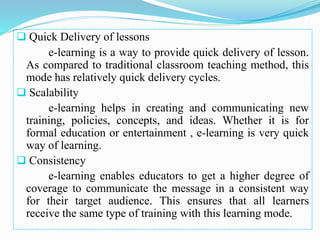  Quick Delivery of lessons
e-learning is a way to provide quick delivery of lesson.
As compared to traditional classroom teaching method, this
mode has relatively quick delivery cycles.
 Scalability
e-learning helps in creating and communicating new
training, policies, concepts, and ideas. Whether it is for
formal education or entertainment , e-learning is very quick
way of learning.
 Consistency
e-learning enables educators to get a higher degree of
coverage to communicate the message in a consistent way
for their target audience. This ensures that all learners
receive the same type of training with this learning mode.
 