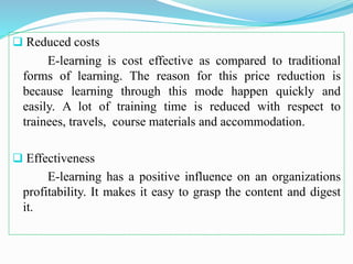  Reduced costs
E-learning is cost effective as compared to traditional
forms of learning. The reason for this price reduction is
because learning through this mode happen quickly and
easily. A lot of training time is reduced with respect to
trainees, travels, course materials and accommodation.
 Effectiveness
E-learning has a positive influence on an organizations
profitability. It makes it easy to grasp the content and digest
it.
 