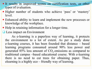  It results in improved scores on certification tests, or other
types of evaluation.
 Higher number of students who achieve ‘pass’ or ‘mastery’
level.
 Enhanced ability to learn and implement the new processes or
knowledge of the workplace.
 Help in retaining information for a longer time.
 Less impact on Environment
As e-learning is a paperless way of learning, it protects
the environment to a lot of extent. As per a study done
e-learning courses, it has been founded that distance – based
learning programs consumed around 90% less power and
generated 85% less amount of CO2 emissions as compared to
traditional campus –based educational course. With e-learning
there is no need to cut trees for obtaining paper. Thus,
elearning is a highly eco – friendly way of learning.
 