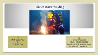 Under Water Welding
By:
Shivani Agarwal
Roll = 001511301043
Metallurgical & Material engg.
JADAVPUR UNIVERSITY
To:
Prof. Subir Paul
&
Dr.Rajib Dey
 