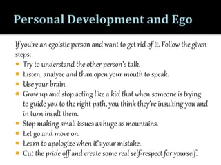 If you’re an egoistic person and want to get rid of it. Follow the given
steps:
 Try to understand the other person’s talk.
 Listen, analyze and than open your mouth to speak.
 Use your brain.
 Grow up and stop acting like a kid that when someone is trying
to guide you to the right path, you think they’re insulting you and
in turn insult them.
 Stop making small issues as huge as mountains.
 Let go and move on.
 Learn to apologize when it’s your mistake.
 Cut the pride off and create some real self-respect for yourself.
 