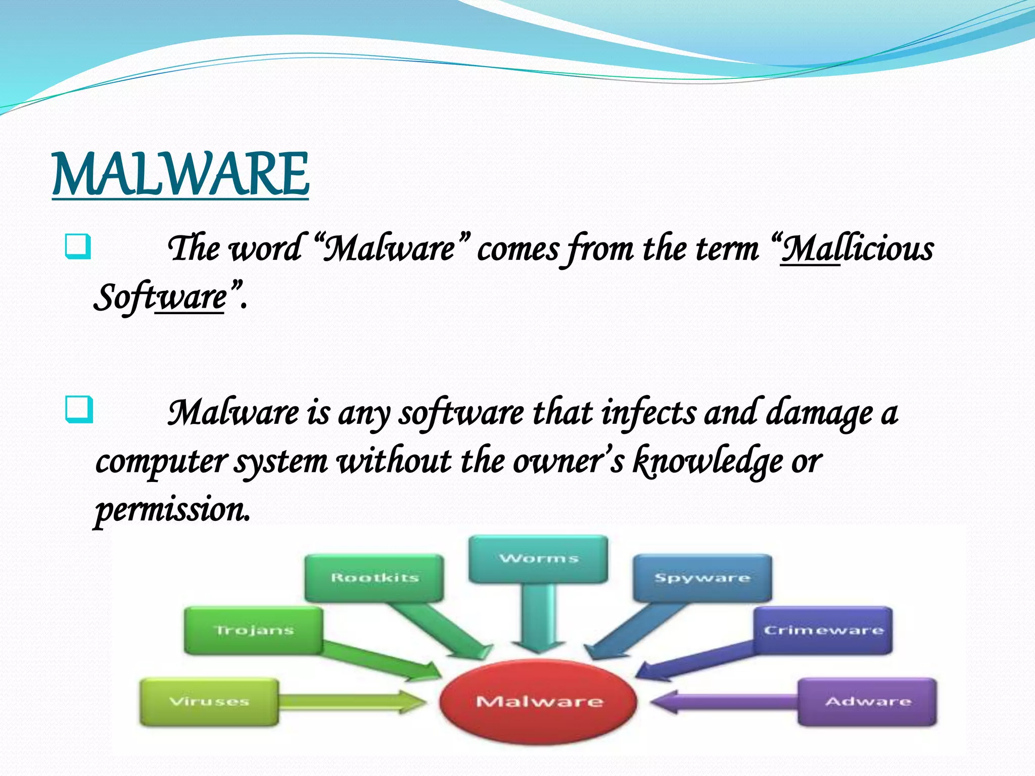 MALWARE
 The word “Malware” comes from the term “Mallicious
Software”.
 Malware is any software that infects and damage a
computer system without the owner’s knowledge or
permission.
 