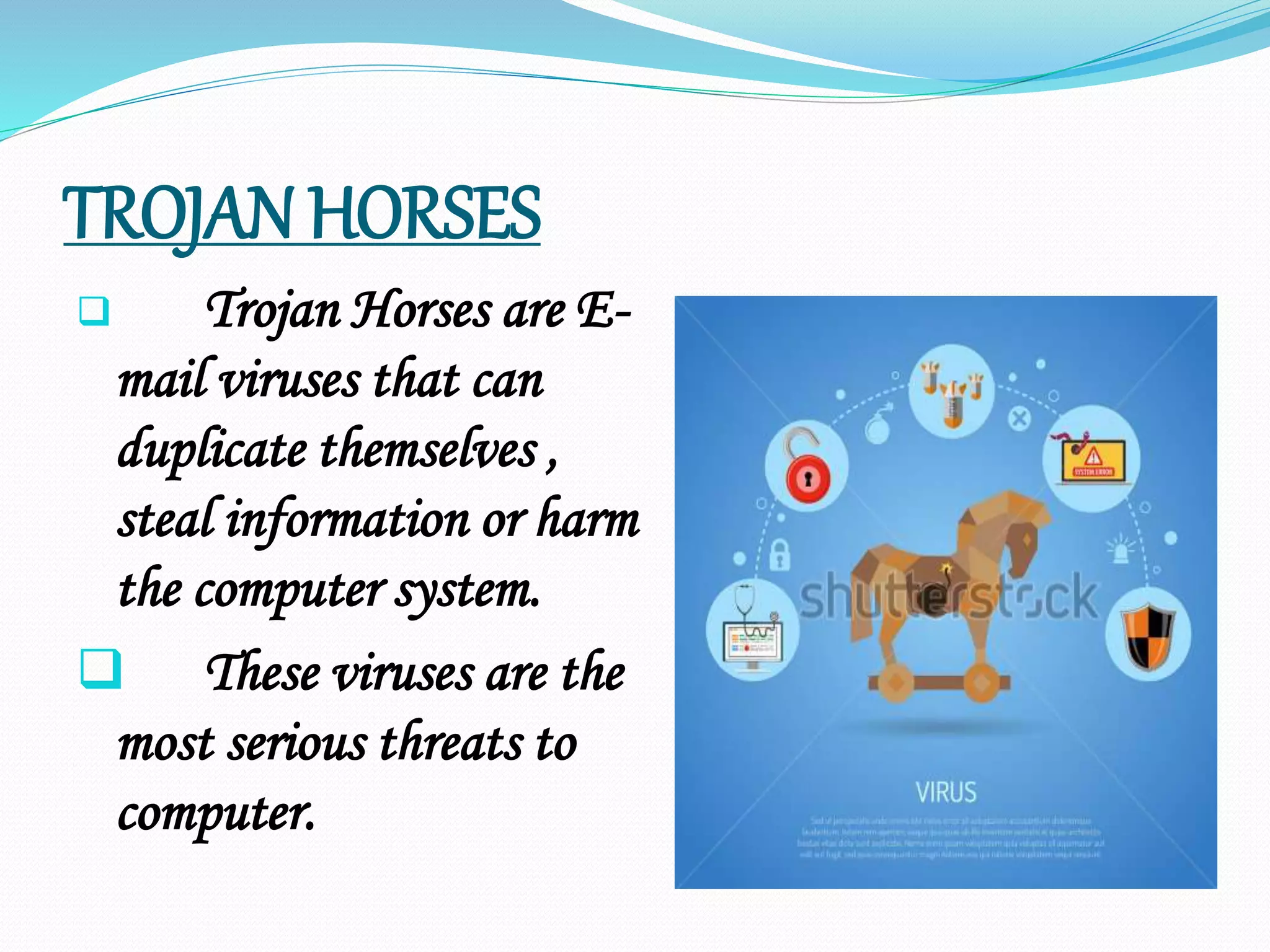 TROJAN HORSES
 Trojan Horses are E-
mail viruses that can
duplicate themselves ,
steal information or harm
the computer system.
 These viruses are the
most serious threats to
computer.
 