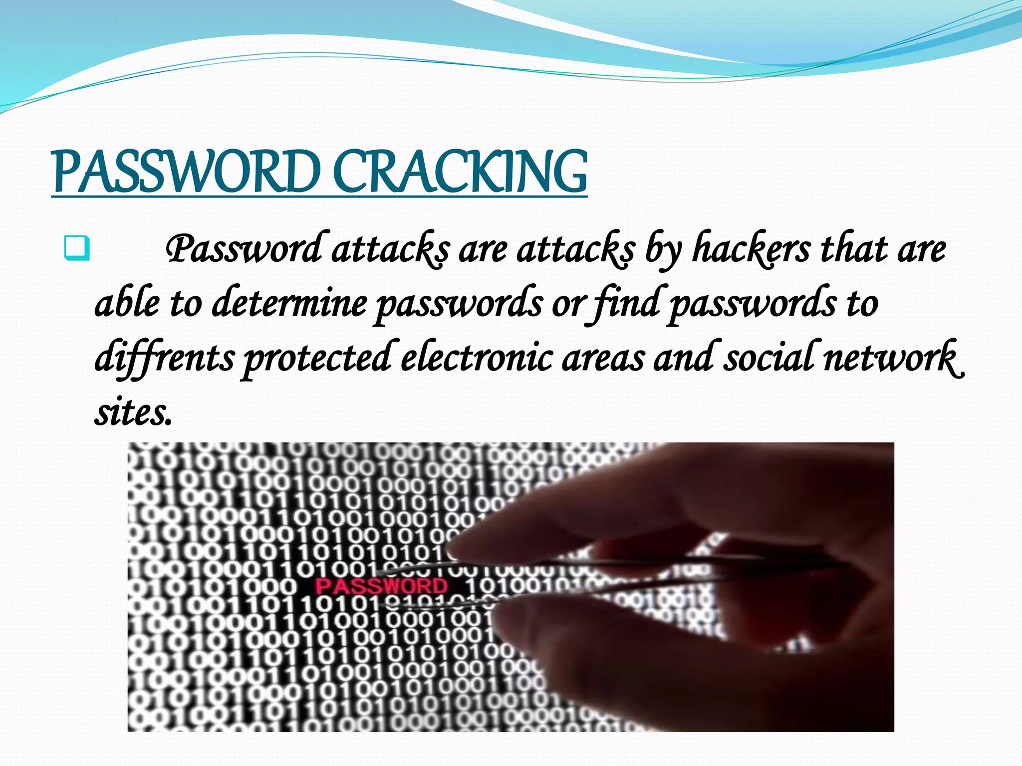 PASSWORD CRACKING
 Password attacks are attacks by hackers that are
able to determine passwords or find passwords to
diffrents protected electronic areas and social network
sites.
 