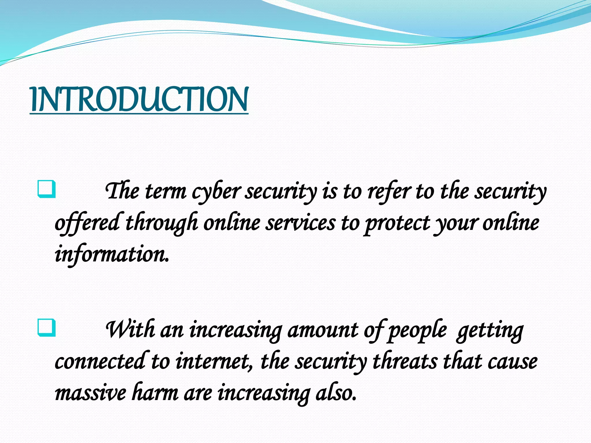 INTRODUCTION
 The term cyber security is to refer to the security
offered through online services to protect your online
information.
 With an increasing amount of people getting
connected to internet, the security threats that cause
massive harm are increasing also.
 