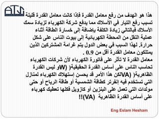 ‫قليلة‬ ‫القدرة‬ ‫معامل‬ ‫كانت‬ ‫فإذا‬ ‫القدرة‬ ‫معامل‬ ‫رفع‬ ‫من‬ ‫الهدف‬ ‫هو‬ ‫هذا‬
‫لزي‬ ‫الكهرباء‬ ‫شركة‬ ‫يدفع‬ ‫مما‬ ‫األسالك‬ ‫في‬ ‫التيار‬ ‫رفع‬ ‫تسبب‬‫سمك‬ ‫ادة‬
‫أث‬ ‫الطاقة‬ ‫خسارة‬ ‫إلى‬ ‫بإضافة‬ ‫الكلفة‬ ‫زيادة‬ ‫فبالتالي‬ ‫األسالك‬‫ناء‬
‫شك‬ ‫على‬ ‫الناس‬ ‫بيوت‬ ‫إلى‬ ‫الكهربائية‬ ‫المحطة‬ ‫من‬ ‫النقل‬ ‫عملية‬‫ل‬
‫حرارة‬.‫الذي‬ ‫المشتركين‬ ‫غرامة‬ ‫يتم‬ ‫الدول‬ ‫بعض‬ ‫في‬ ‫السبب‬ ‫لهذا‬‫ن‬
‫من‬ ‫أقل‬ ‫القدرة‬ ‫معامل‬ ‫يمتلكون‬0.9.
‫الكهربا‬ ‫شركات‬ ‫ألن‬ ‫الكهرباء‬ ‫فاتورة‬ ‫على‬ ‫تأثر‬ ‫ال‬ ‫القدرة‬ ‫معامل‬‫ء‬
‫الحقيقية‬ ‫القدرة‬ ‫أساس‬ ‫على‬ ‫الناس‬ ‫تحاسب‬(W)‫القدرة‬ ‫ليس‬ ‫و‬
‫الظاهرية‬(VA)‫لمنازل‬ ‫الكهرباء‬ ‫إستهالك‬ ‫يحسن‬ ‫قد‬ ‫األمر‬ ‫هذا‬ ‫لكن‬
‫أو‬ ‫الرياح‬ ‫طاقة‬ ‫أو‬ ‫الشمسية‬ ‫كطاقة‬ ‫إنفرتر‬ ‫فيه‬ ‫تستخدم‬ ‫التي‬‫حتى‬
‫كهر‬ ‫تعطيك‬ ‫فكلها‬ ‫كازويل‬ ‫أو‬ ‫البنزين‬ ‫على‬ ‫تعمل‬ ‫التي‬ ‫مولدات‬‫باء‬
‫الظاهرية‬ ‫القدرة‬ ‫أساس‬ ‫على‬!!(VA)
Eng Eslam Hesham
 