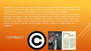 COPYRIGHT
Copyright is a very important issue that could result in protecting the authors work so that
it cannot be copied and used under another authors name. This copyright includes all the
content in the magazine from images to the facts that have been researched.
This is relevant to “TV“ as I will release huge amounts of information every month and this
copyright term helps to keep the content safe from being copied or stolen and used under
the name of a different author. An example of this would be a famous artists such as Jay Z,
Rihanna or my subject James Smith and their interview which has very specific information
and content that no one else would be able to obtain in order to include in their own
magazine.
 